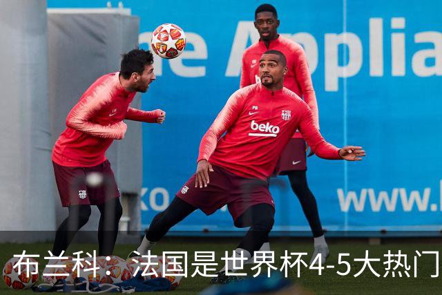 布兰科：法国是世界杯4-5大热门之一，梅西的表现不可思议